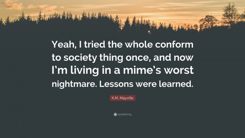 K.M. Mayville Quote: “Yeah, I tried the whole conform to society thing once, and now I’m living in a mime’s worst nightmare. Lessons were learned.”