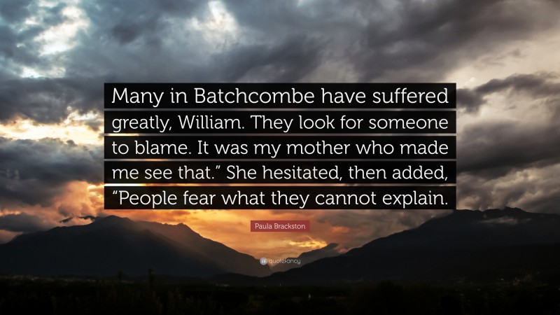 Paula Brackston Quote: “Many in Batchcombe have suffered greatly, William. They look for someone to blame. It was my mother who made me see that.” She hesitated, then added, “People fear what they cannot explain.”