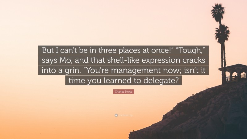 Charles Stross Quote: “But I can’t be in three places at once!” “Tough,” says Mo, and that shell-like expression cracks into a grin. “You’re management now; isn’t it time you learned to delegate?”