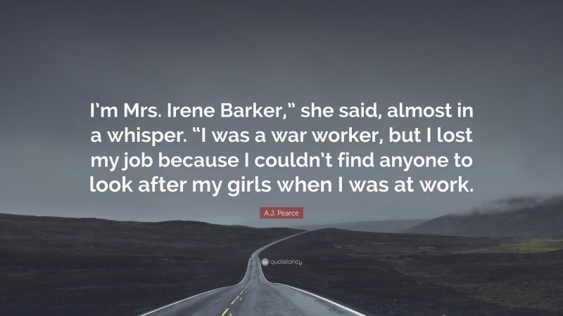 A.J. Pearce Quote: “I’m Mrs. Irene Barker,” she said, almost in a whisper. “I was a war worker, but I lost my job because I couldn’t find anyone to look after my girls when I was at work.”