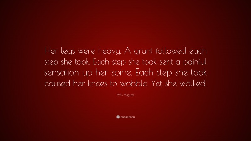 Wiss Auguste Quote: “Her legs were heavy. A grunt followed each step she took. Each step she took sent a painful sensation up her spine. Each step she took caused her knees to wobble. Yet she walked.”