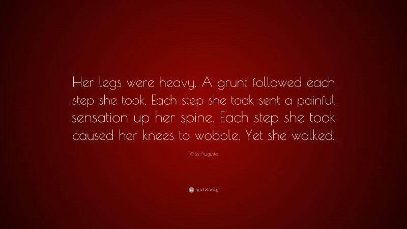 Wiss Auguste Quote: “Her legs were heavy. A grunt followed each step she took. Each step she took sent a painful sensation up her spine. Each step she took caused her knees to wobble. Yet she walked.”