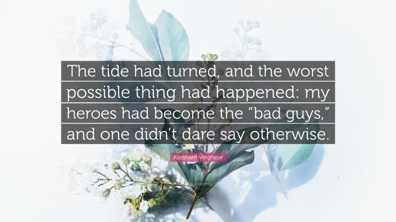 Abraham Verghese Quote: “The tide had turned, and the worst possible thing had happened: my heroes had become the “bad guys,” and one didn’t dare say otherwise.”