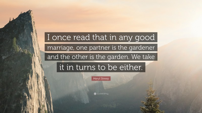 Meryl Streep Quote: “I once read that in any good marriage, one partner is the gardener and the other is the garden. We take it in turns to be either.”