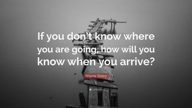 Wayne Staley Quote: “If you don’t know where you are going, how will you know when you arrive?”