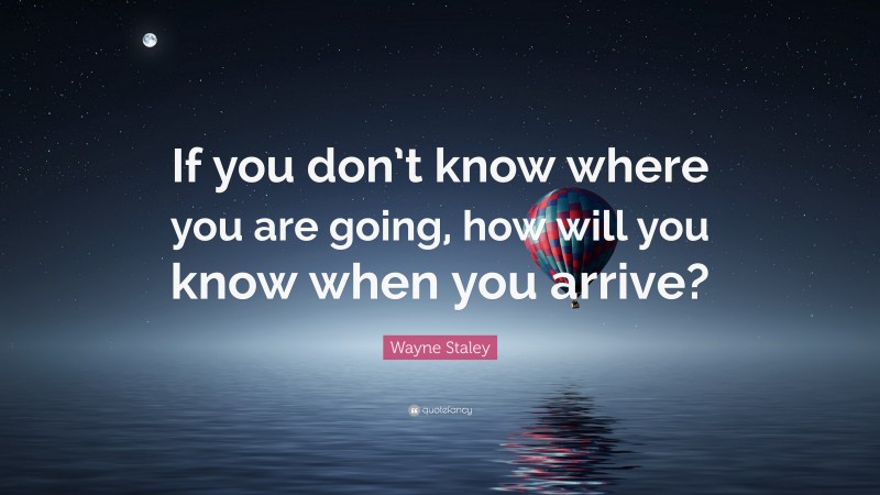 Wayne Staley Quote: “If you don’t know where you are going, how will you know when you arrive?”