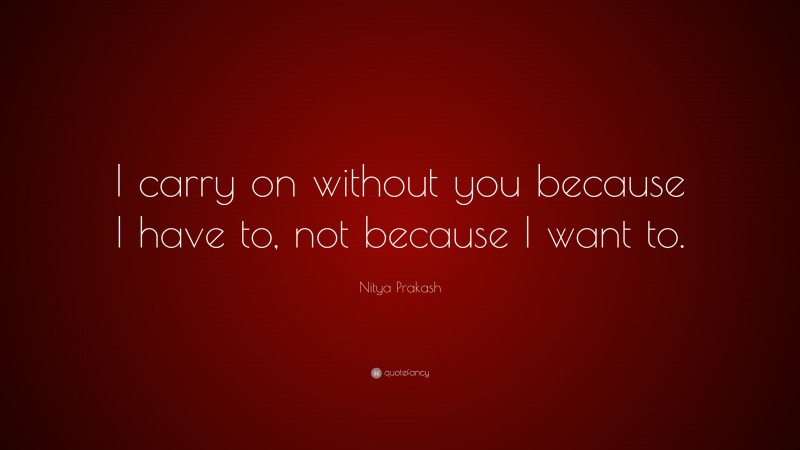 Nitya Prakash Quote: “I carry on without you because I have to, not because I want to.”