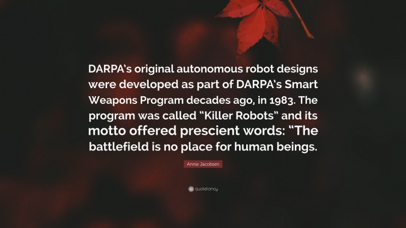 Annie Jacobsen Quote: “DARPA’s original autonomous robot designs were developed as part of DARPA’s Smart Weapons Program decades ago, in 1983. The program was called “Killer Robots” and its motto offered prescient words: “The battlefield is no place for human beings.”
