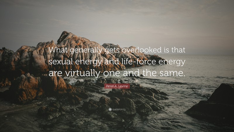 Peter A. Levine Quote: “What generally gets overlooked is that sexual energy and life-force energy are virtually one and the same.”