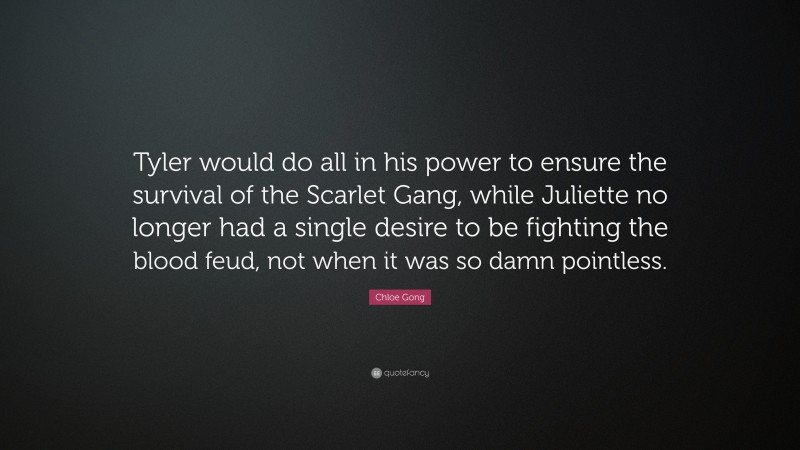 Chloe Gong Quote: “Tyler would do all in his power to ensure the survival of the Scarlet Gang, while Juliette no longer had a single desire to be fighting the blood feud, not when it was so damn pointless.”