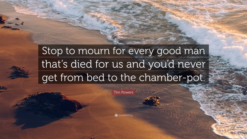 Tim Powers Quote: “Stop to mourn for every good man that’s died for us and you’d never get from bed to the chamber-pot.”