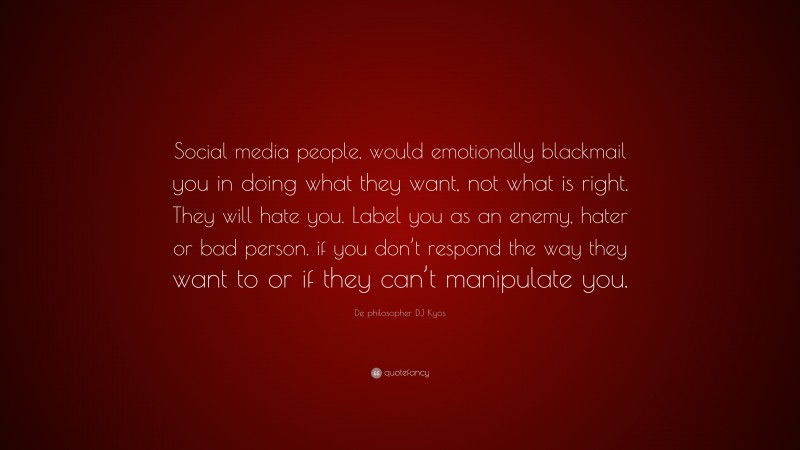 De philosopher DJ Kyos Quote: “Social media people, would emotionally blackmail you in doing what they want, not what is right. They will hate you. Label you as an enemy, hater or bad person. if you don’t respond the way they want to or if they can’t manipulate you.”