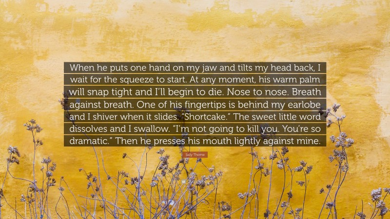 Sally Thorne Quote: “When he puts one hand on my jaw and tilts my head back, I wait for the squeeze to start. At any moment, his warm palm will snap tight and I’ll begin to die. Nose to nose. Breath against breath. One of his fingertips is behind my earlobe and I shiver when it slides. “Shortcake.” The sweet little word dissolves and I swallow. “I’m not going to kill you. You’re so dramatic.” Then he presses his mouth lightly against mine.”