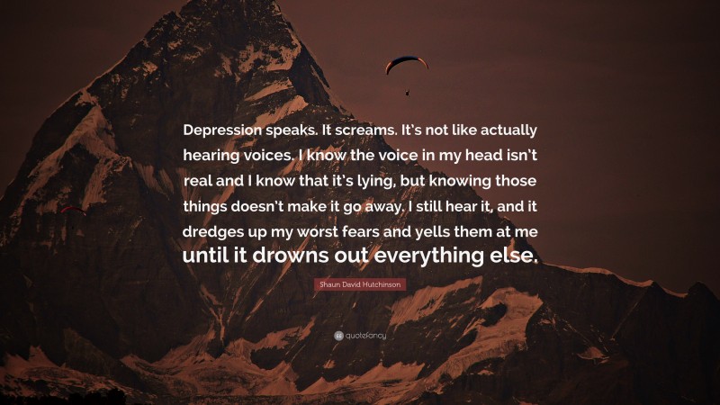 Shaun David Hutchinson Quote: “Depression speaks. It screams. It’s not like actually hearing voices. I know the voice in my head isn’t real and I know that it’s lying, but knowing those things doesn’t make it go away. I still hear it, and it dredges up my worst fears and yells them at me until it drowns out everything else.”