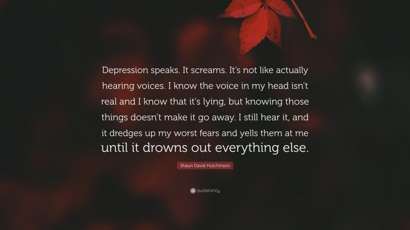 Shaun David Hutchinson Quote: “Depression speaks. It screams. It’s not like actually hearing voices. I know the voice in my head isn’t real and I know that it’s lying, but knowing those things doesn’t make it go away. I still hear it, and it dredges up my worst fears and yells them at me until it drowns out everything else.”