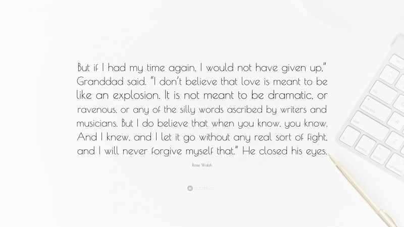 Rosie Walsh Quote: “But if I had my time again, I would not have given up,” Granddad said. “I don’t believe that love is meant to be like an explosion. It is not meant to be dramatic, or ravenous, or any of the silly words ascribed by writers and musicians. But I do believe that when you know, you know. And I knew, and I let it go without any real sort of fight, and I will never forgive myself that.” He closed his eyes.”