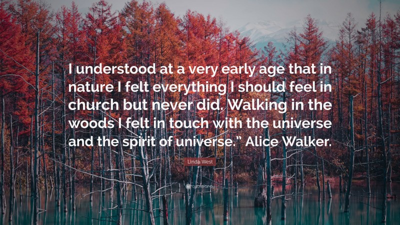 Linda West Quote: “I understood at a very early age that in nature I felt everything I should feel in church but never did. Walking in the woods I felt in touch with the universe and the spirit of universe.” Alice Walker.”