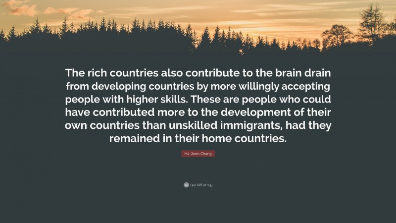 Ha-Joon Chang Quote: “The rich countries also contribute to the brain drain from developing countries by more willingly accepting people with higher skills. These are people who could have contributed more to the development of their own countries than unskilled immigrants, had they remained in their home countries.”