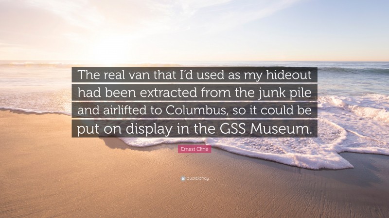 Ernest Cline Quote: “The real van that I’d used as my hideout had been extracted from the junk pile and airlifted to Columbus, so it could be put on display in the GSS Museum.”