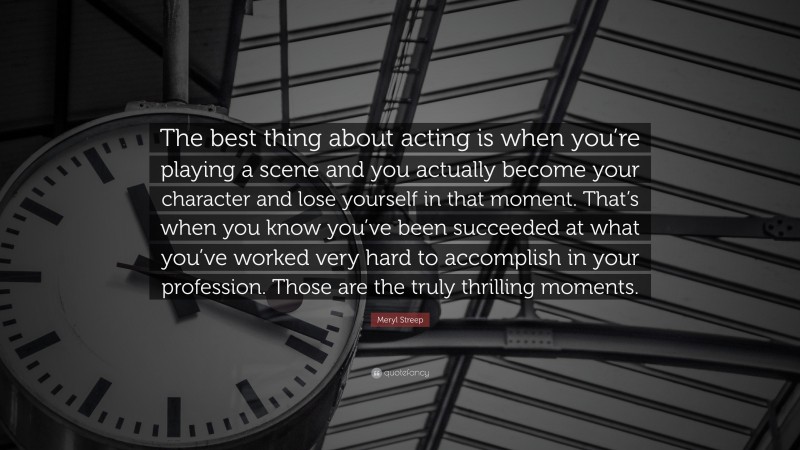 Meryl Streep Quote: “The best thing about acting is when you’re playing a scene and you actually become your character and lose yourself in that moment. That’s when you know you’ve been succeeded at what you’ve worked very hard to accomplish in your profession. Those are the truly thrilling moments.”