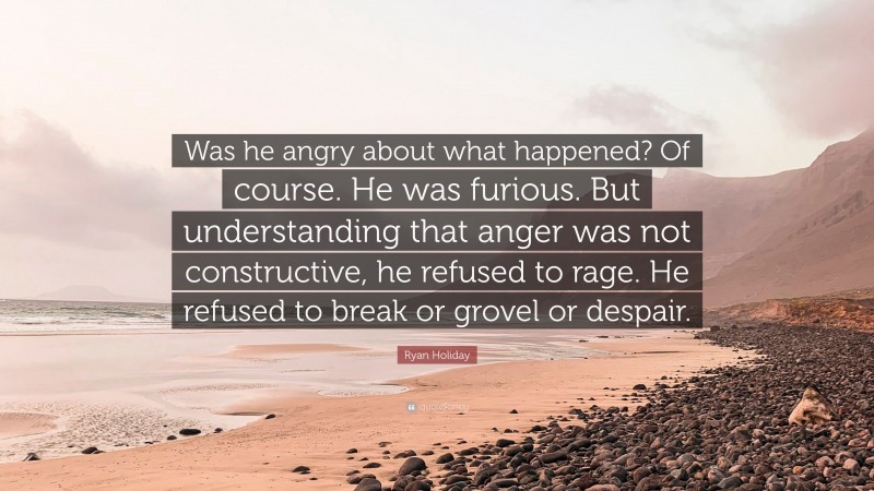 Ryan Holiday Quote: “Was he angry about what happened? Of course. He was furious. But understanding that anger was not constructive, he refused to rage. He refused to break or grovel or despair.”