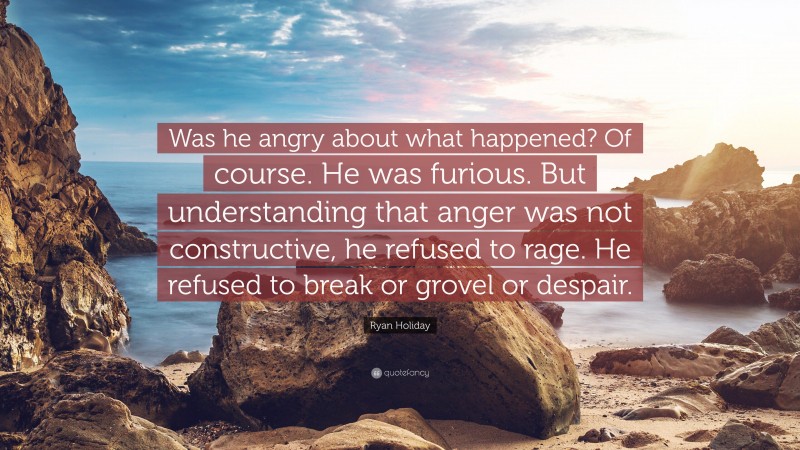 Ryan Holiday Quote: “Was he angry about what happened? Of course. He was furious. But understanding that anger was not constructive, he refused to rage. He refused to break or grovel or despair.”