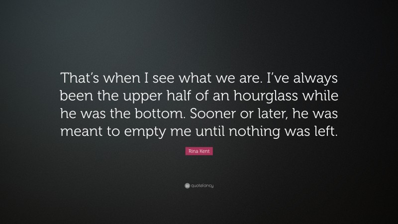 Rina Kent Quote: “That’s when I see what we are. I’ve always been the upper half of an hourglass while he was the bottom. Sooner or later, he was meant to empty me until nothing was left.”