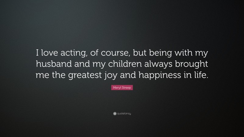 Meryl Streep Quote: “I love acting, of course, but being with my husband and my children always brought me the greatest joy and happiness in life.”