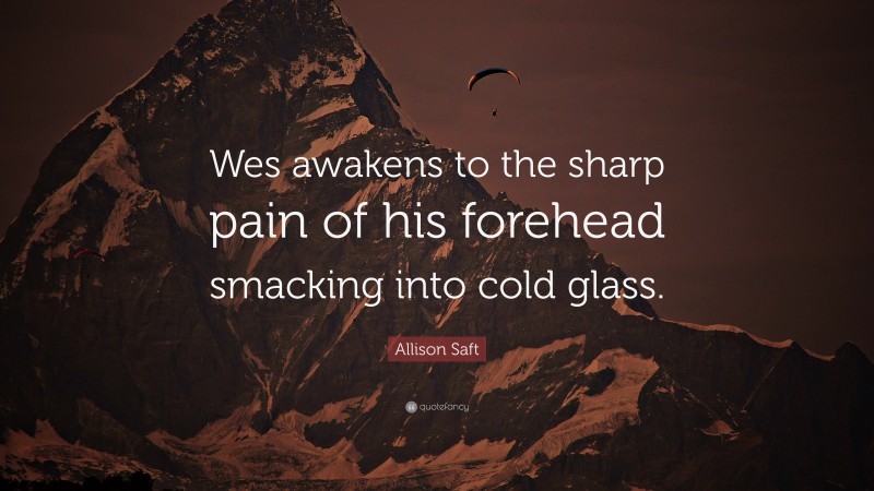 Allison Saft Quote: “Wes awakens to the sharp pain of his forehead smacking into cold glass.”