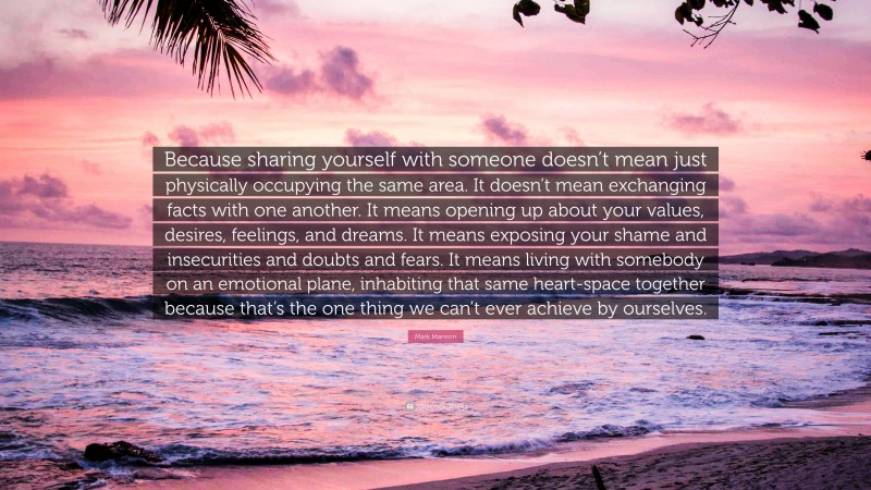 Mark Manson Quote: “Because sharing yourself with someone doesn’t mean just physically occupying the same area. It doesn’t mean exchanging facts with one another. It means opening up about your values, desires, feelings, and dreams. It means exposing your shame and insecurities and doubts and fears. It means living with somebody on an emotional plane, inhabiting that same heart-space together because that’s the one thing we can’t ever achieve by ourselves.”