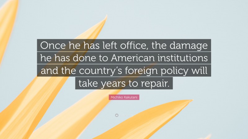 Michiko Kakutani Quote: “Once he has left office, the damage he has done to American institutions and the country’s foreign policy will take years to repair.”