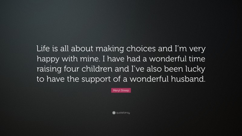 Meryl Streep Quote: “Life is all about making choices and I’m very happy with mine. I have had a wonderful time raising four children and I’ve also been lucky to have the support of a wonderful husband.”
