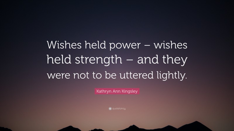 Kathryn Ann Kingsley Quote: “Wishes held power – wishes held strength – and they were not to be uttered lightly.”