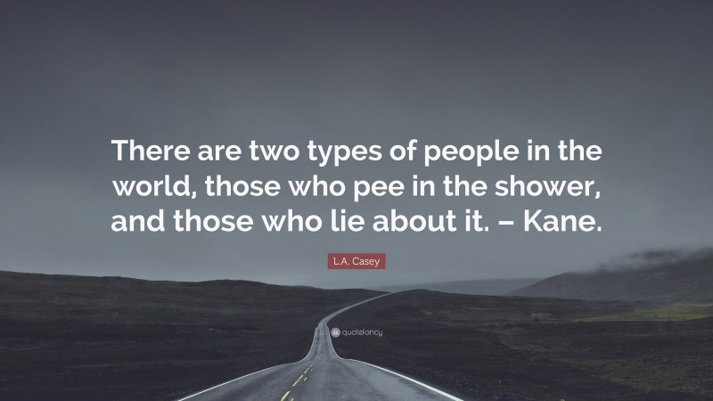 L.A. Casey Quote: “There are two types of people in the world, those who pee in the shower, and those who lie about it. – Kane.”