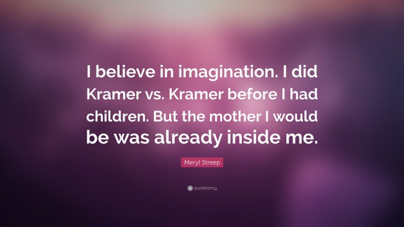 Meryl Streep Quote: “I believe in imagination. I did Kramer vs. Kramer before I had children. But the mother I would be was already inside me.”