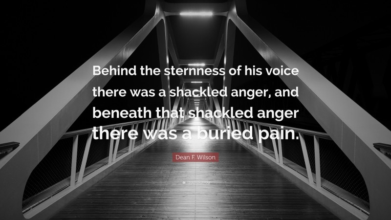 Dean F. Wilson Quote: “Behind the sternness of his voice there was a shackled anger, and beneath that shackled anger there was a buried pain.”