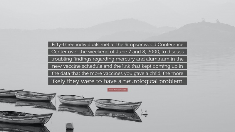 Kent Heckenlively Quote: “Fifty-three individuals met at the Simpsonwood Conference Center over the weekend of June 7 and 8, 2000, to discuss troubling findings regarding mercury and aluminum in the new vaccine schedule and the link that kept coming up in the data that the more vaccines you gave a child, the more likely they were to have a neurological problem.”