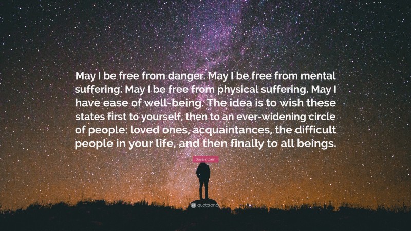 Susan Cain Quote: “May I be free from danger. May I be free from mental suffering. May I be free from physical suffering. May I have ease of well-being. The idea is to wish these states first to yourself, then to an ever-widening circle of people: loved ones, acquaintances, the difficult people in your life, and then finally to all beings.”