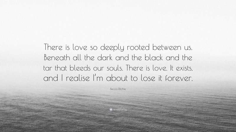 Becca Ritchie Quote: “There is love so deeply rooted between us. Beneath all the dark and the black and the tar that bleeds our souls. There is love. It exists, and I realise I’m about to lose it forever.”