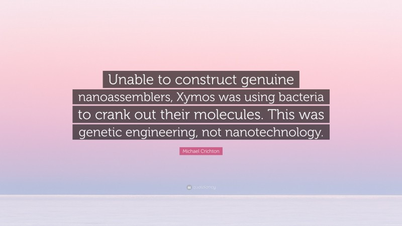 Michael Crichton Quote: “Unable to construct genuine nanoassemblers, Xymos was using bacteria to crank out their molecules. This was genetic engineering, not nanotechnology.”