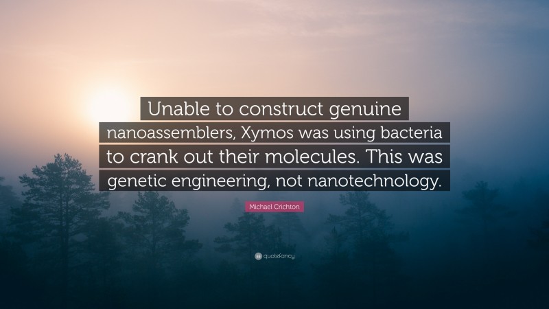 Michael Crichton Quote: “Unable to construct genuine nanoassemblers, Xymos was using bacteria to crank out their molecules. This was genetic engineering, not nanotechnology.”