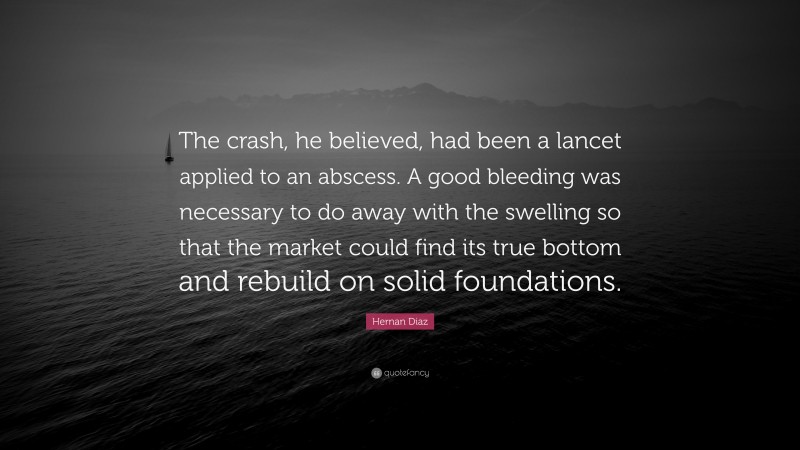 Hernan Diaz Quote: “The crash, he believed, had been a lancet applied to an abscess. A good bleeding was necessary to do away with the swelling so that the market could find its true bottom and rebuild on solid foundations.”