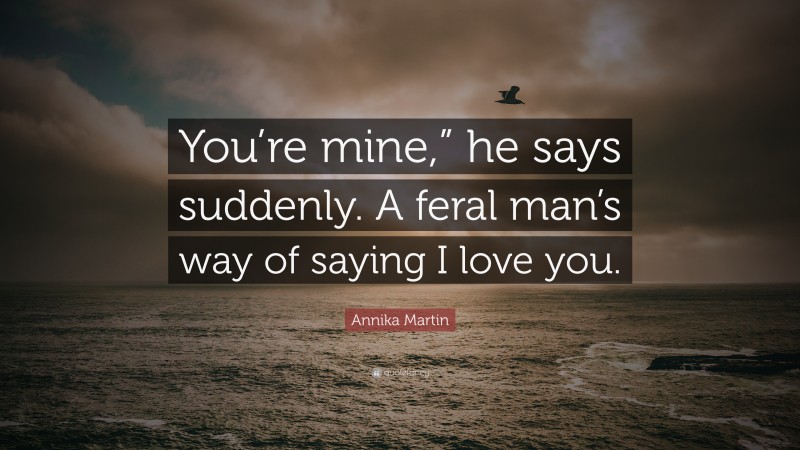 Annika Martin Quote: “You’re mine,” he says suddenly. A feral man’s way of saying I love you.”
