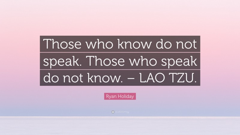 Ryan Holiday Quote: “Those who know do not speak. Those who speak do not know. – LAO TZU.”