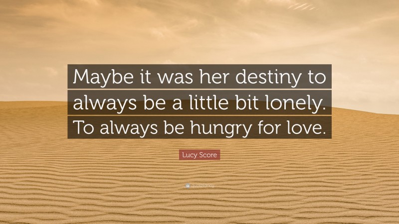 Lucy Score Quote: “Maybe it was her destiny to always be a little bit lonely. To always be hungry for love.”