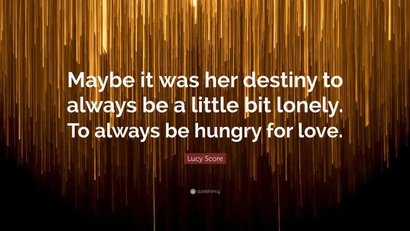 Lucy Score Quote: “Maybe it was her destiny to always be a little bit lonely. To always be hungry for love.”