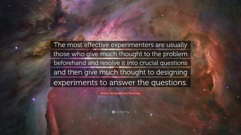 William Ian Beardmore Beveridge Quote: “The most effective experimenters are usually those who give much thought to the problem beforehand and resolve it into crucial questions and then give much thought to designing experiments to answer the questions.”