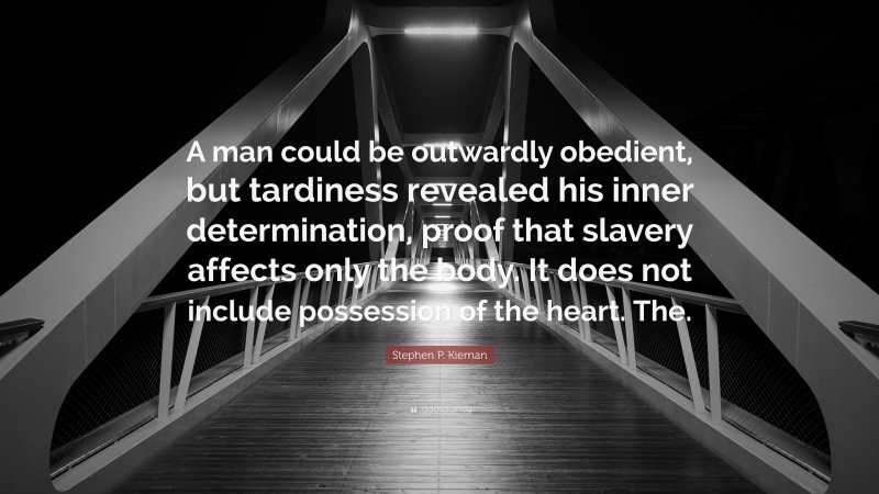 Stephen P. Kiernan Quote: “A man could be outwardly obedient, but tardiness revealed his inner determination, proof that slavery affects only the body. It does not include possession of the heart. The.”