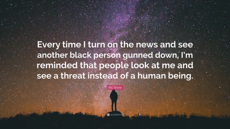 Nic Stone Quote: “Every time I turn on the news and see another black person gunned down, I’m reminded that people look at me and see a threat instead of a human being.”