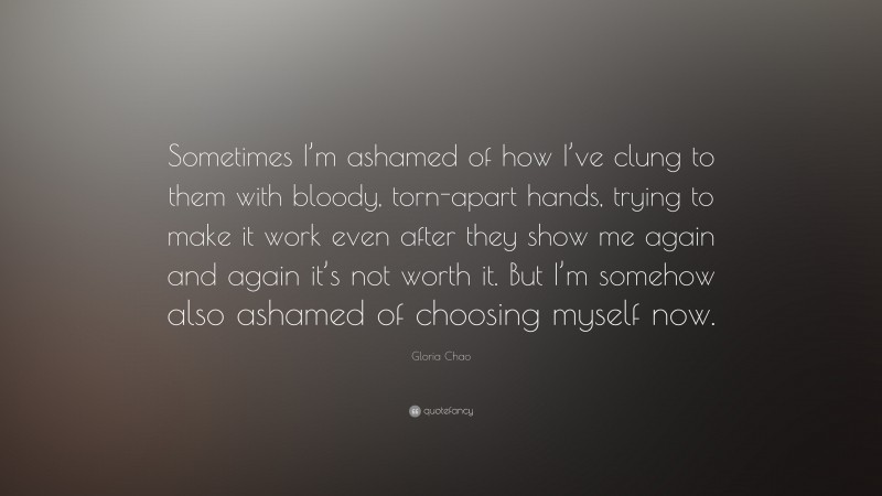Gloria Chao Quote: “Sometimes I’m ashamed of how I’ve clung to them with bloody, torn-apart hands, trying to make it work even after they show me again and again it’s not worth it. But I’m somehow also ashamed of choosing myself now.”